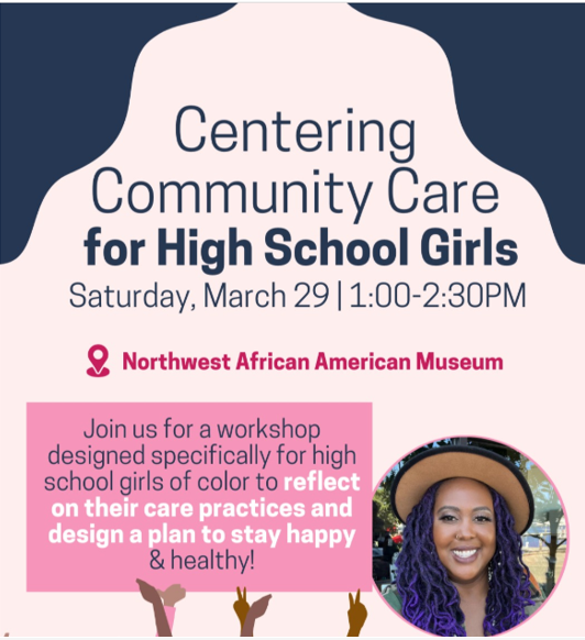 Community Care Flier 
Centering Community Care for High School Girls. Saturday, March 29, 1-230pm. Northwest African American Museum
Join us for a workshop designed specifically for high school girls of color to reflect on their care practices and design a plan to stay happy & healthy.