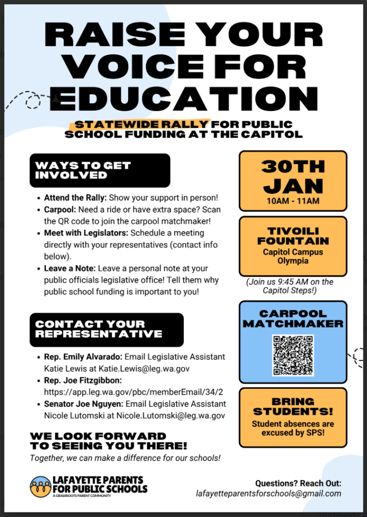 Raise your voice for education statewide rally for pubic school funding at the capitol. Ways to get involved:

- Attend the Rally: Show your support in person!
- Carpool: Need a ride or have extra space? Scan the QR code to join the carpool matchmaker!
- Meet with Legislators: Schedule a meeting directly with your representatives (contact info below).
- Leave a Note: Leave a personal note at your public officials legislative office! Tell them why public school funding is important to you!

Contact your Representative:
- Rep. Emily Alvarado: Email Legislative Assistant Katie Lewis at katie.lewis@leg.wa.gov
- Rep. Joe Fitzgibbon https://applleg.wa.gov/pbc/memberEmail/34/2
- Senator Joe Nguyen: Email Legislative Assistant Nicole Lutomski at nicole.lutomski@leg.wa.gov

We look forward to seeing you there!
Together, we can make a difference for our schools! 
Lafayette Parents for Public Schools

January 30th, 10am-11am
Tivoili Fountain
Capitol Campus Olympia
Join us 9:45 on the Capitol Steps!
Carpool Matchmaker
Bring Students! 
Student absences are excused by SPS!